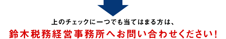 上のチェックに一つでも当てはまる方は、鈴木税務経営事務所へお問い合わせください！