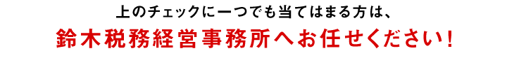 上のチェックに一つでも当てはまる方は、鈴木税務経営事務所へお問い合わせください！