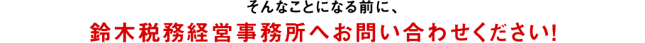 そんなことになる前に、鈴木税務経営事務所へお問い合わせください！