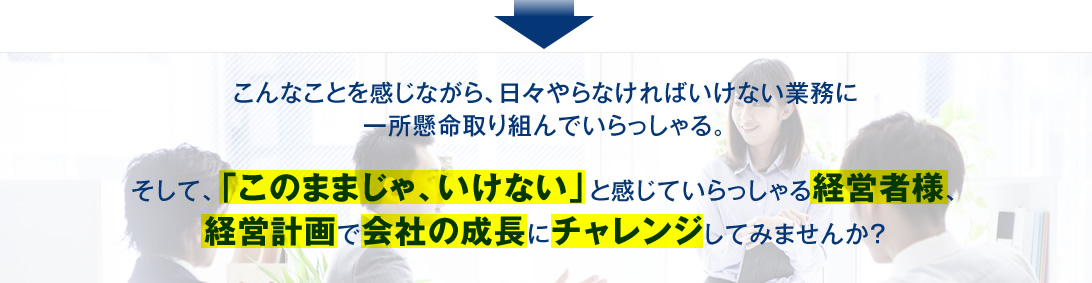 こんなことを感じながら、日々やらなければいけない業務に一所懸命取り組んでいらっしゃる。経営計画で会社の成長にチャレンジしてみませんか？